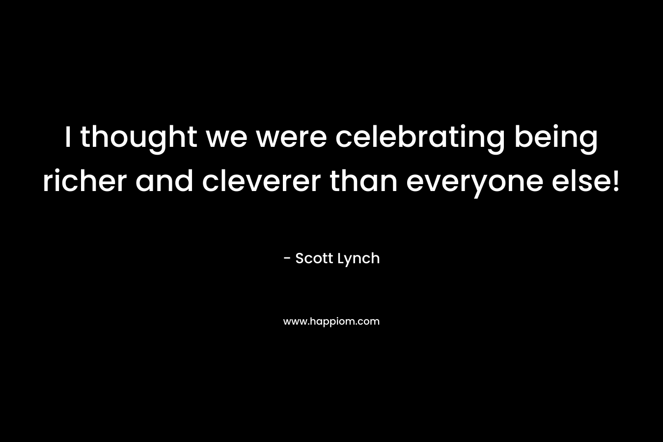 I thought we were celebrating being richer and cleverer than everyone else! – Scott Lynch