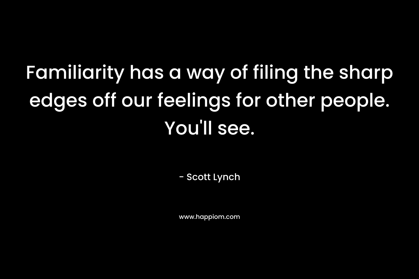 Familiarity has a way of filing the sharp edges off our feelings for other people. You’ll see. – Scott Lynch