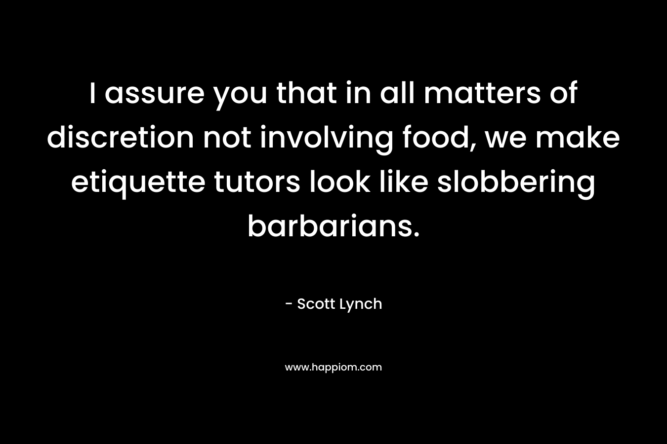 I assure you that in all matters of discretion not involving food, we make etiquette tutors look like slobbering barbarians.