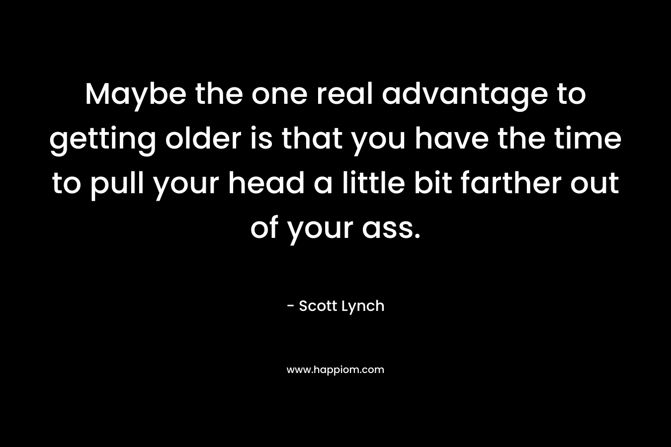 Maybe the one real advantage to getting older is that you have the time to pull your head a little bit farther out of your ass.