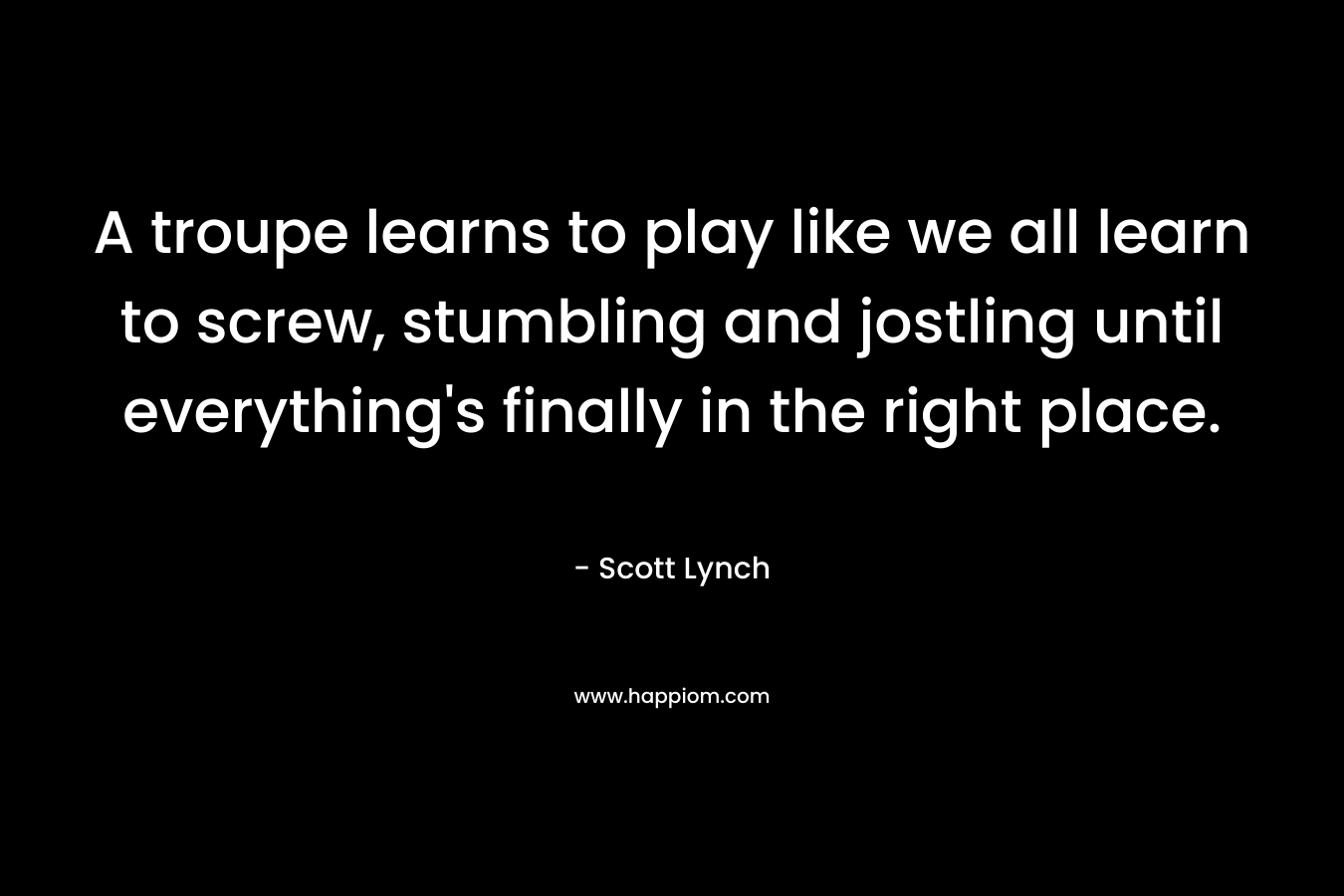 A troupe learns to play like we all learn to screw, stumbling and jostling until everything’s finally in the right place. – Scott Lynch