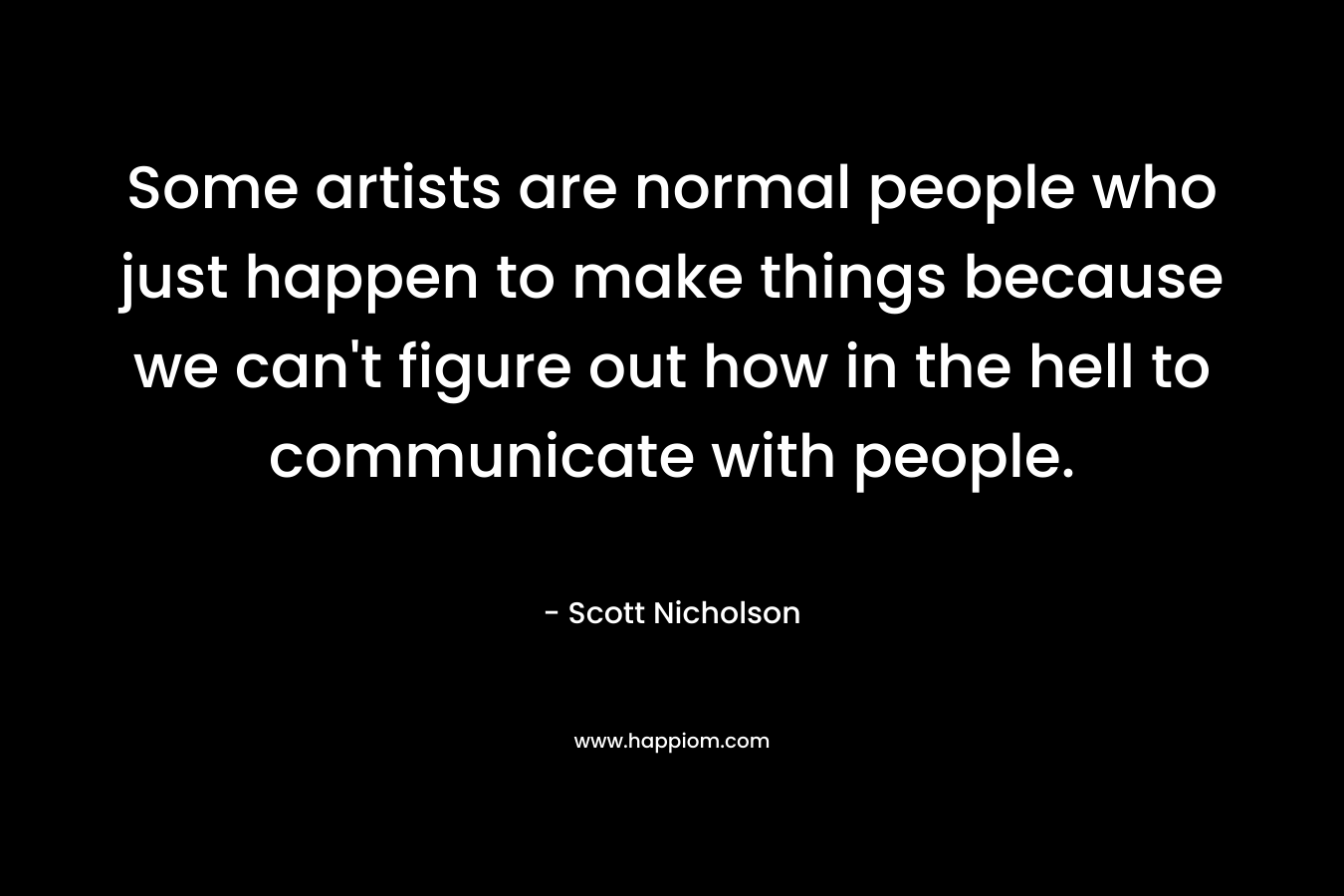 Some artists are normal people who just happen to make things because we can't figure out how in the hell to communicate with people.