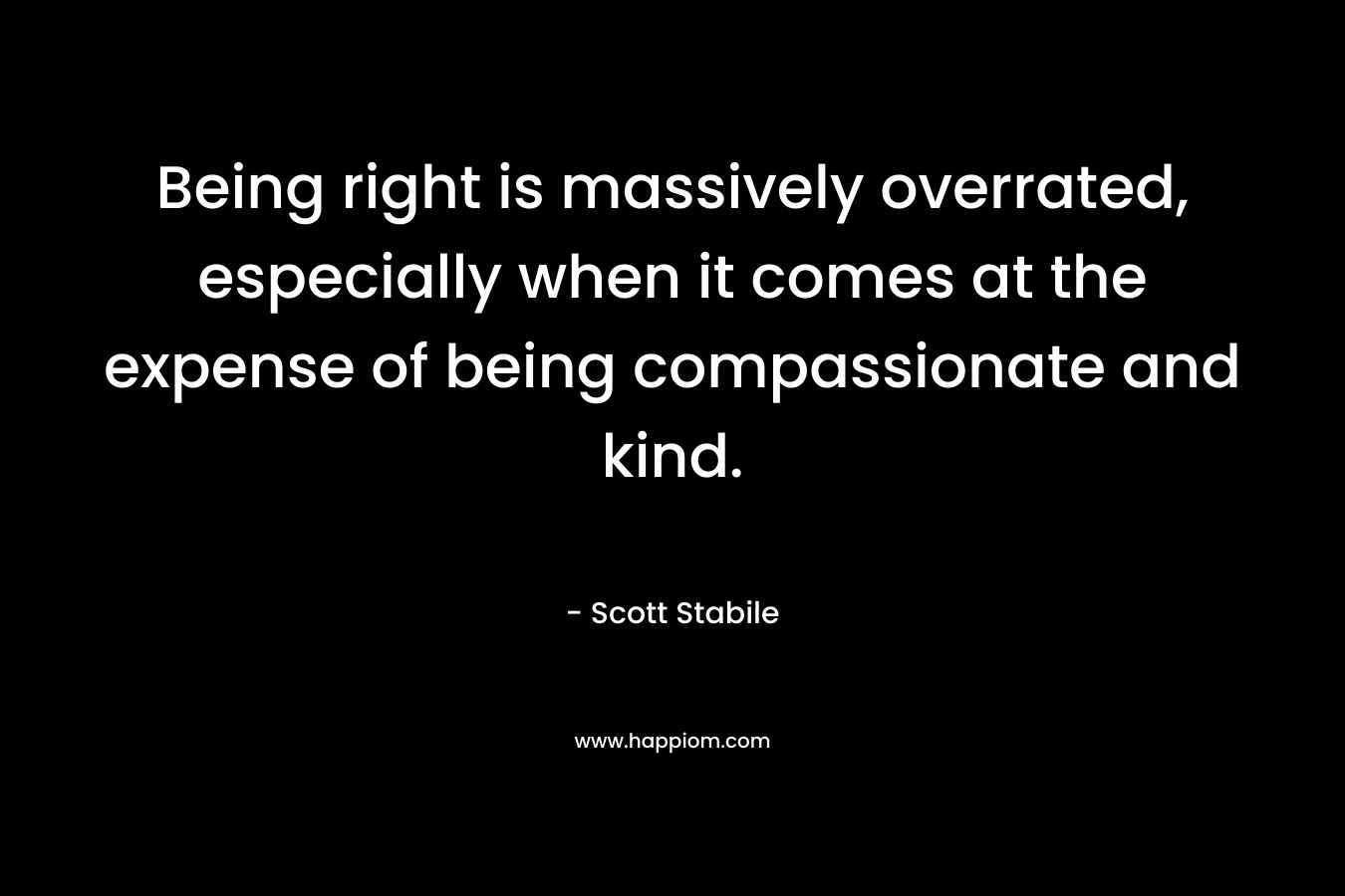 Being right is massively overrated, especially when it comes at the expense of being compassionate and kind.