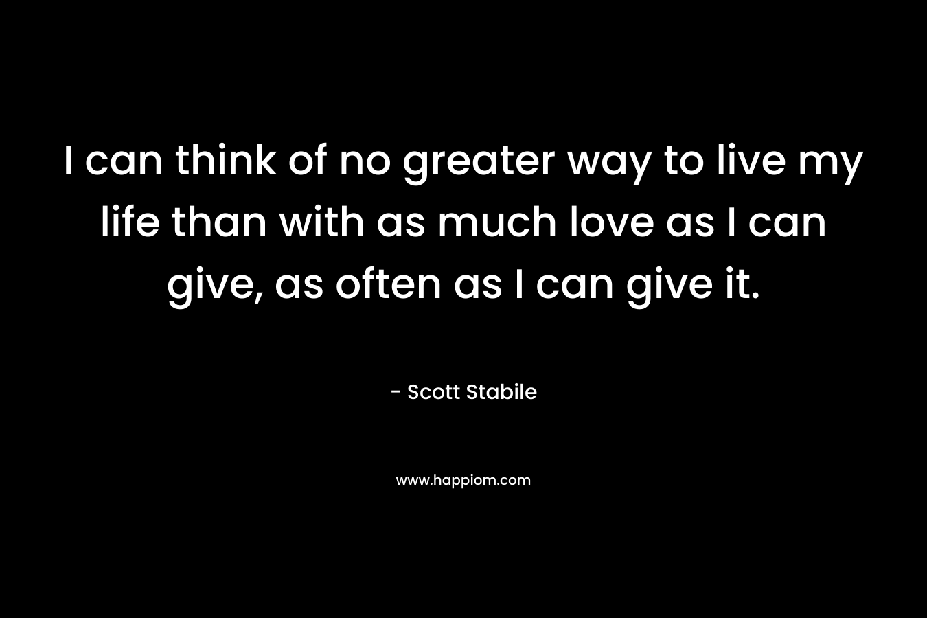 I can think of no greater way to live my life than with as much love as I can give, as often as I can give it.
