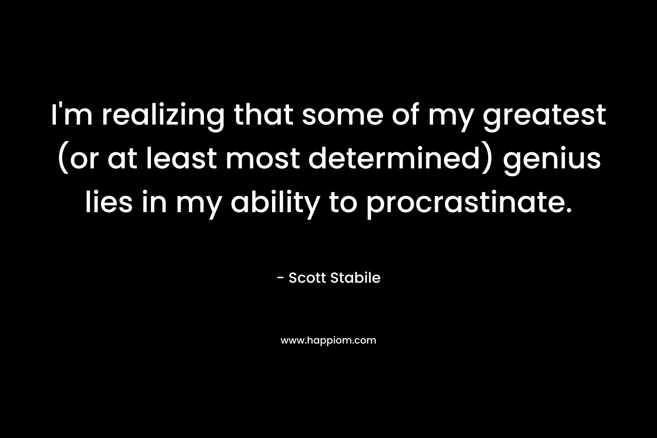 I’m realizing that some of my greatest (or at least most determined) genius lies in my ability to procrastinate. – Scott Stabile