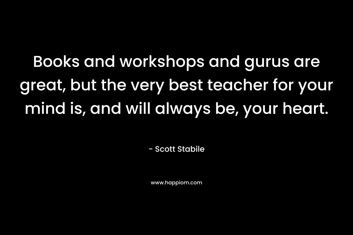 Books and workshops and gurus are great, but the very best teacher for your mind is, and will always be, your heart.