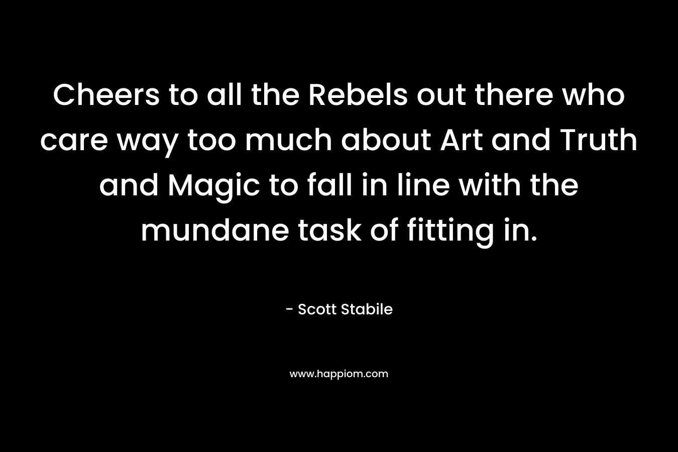 Cheers to all the Rebels out there who care way too much about Art and Truth and Magic to fall in line with the mundane task of fitting in.