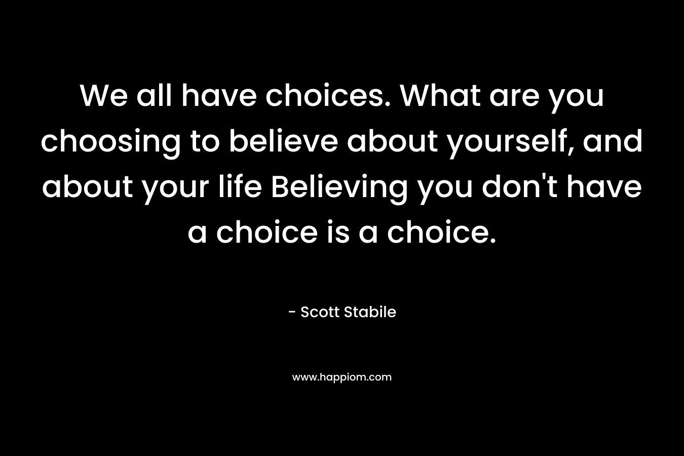 We all have choices. What are you choosing to believe about yourself, and about your life Believing you don't have a choice is a choice.