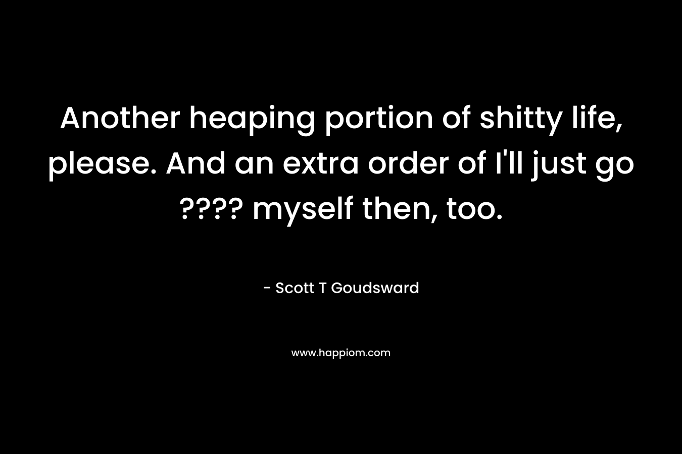 Another heaping portion of shitty life, please. And an extra order of I’ll just go ???? myself then, too. – Scott T Goudsward