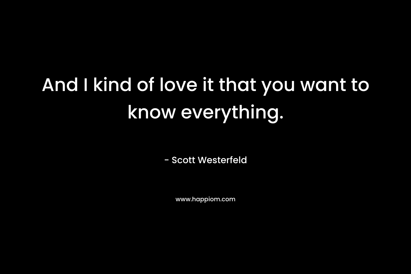 And I kind of love it that you want to know everything.