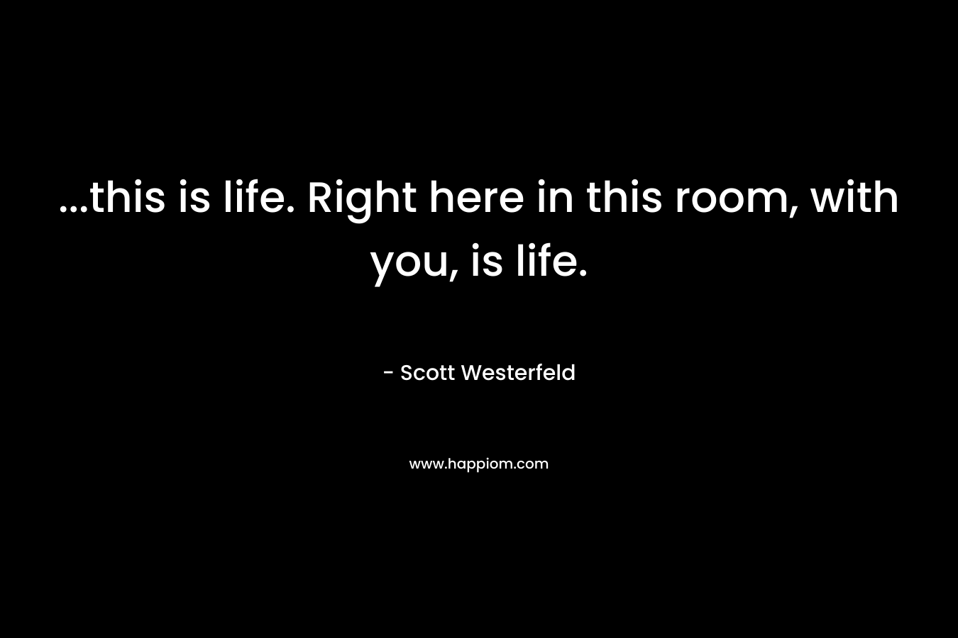 ...this is life. Right here in this room, with you, is life.