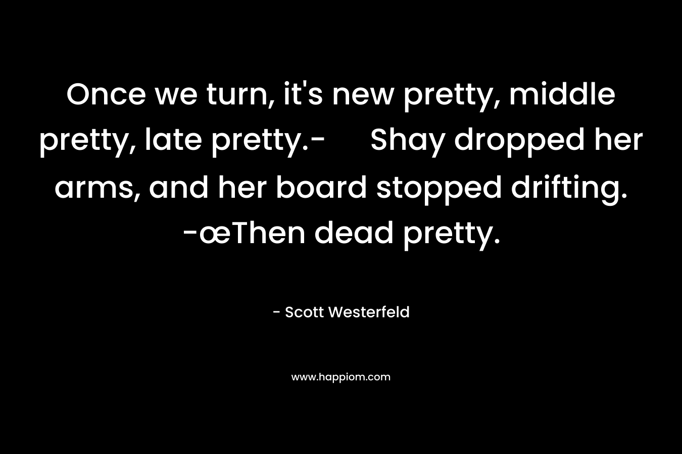 Once we turn, it’s new pretty, middle pretty, late pretty.- Shay dropped her arms, and her board stopped drifting. -œThen dead pretty. – Scott Westerfeld
