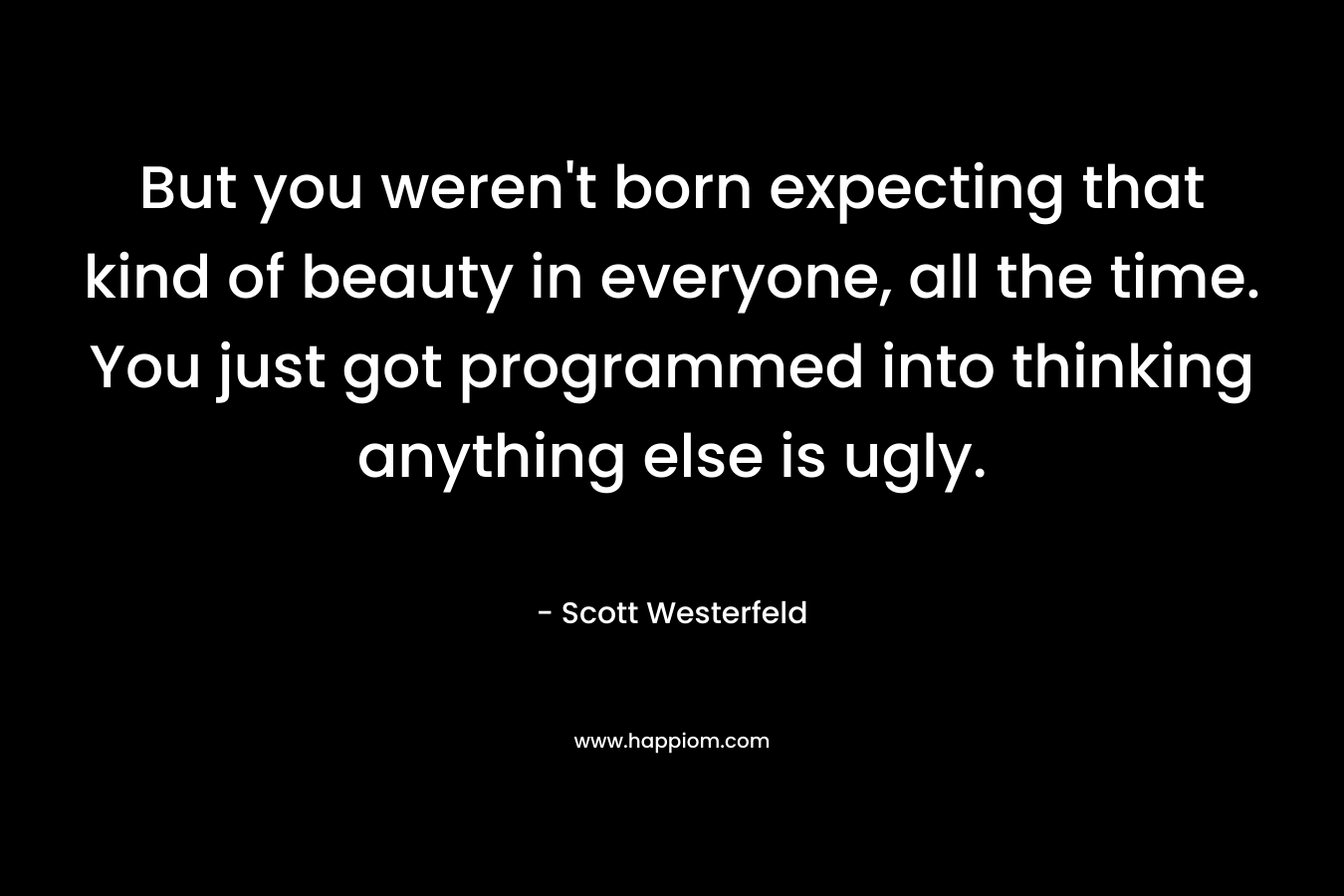 But you weren't born expecting that kind of beauty in everyone, all the time. You just got programmed into thinking anything else is ugly.