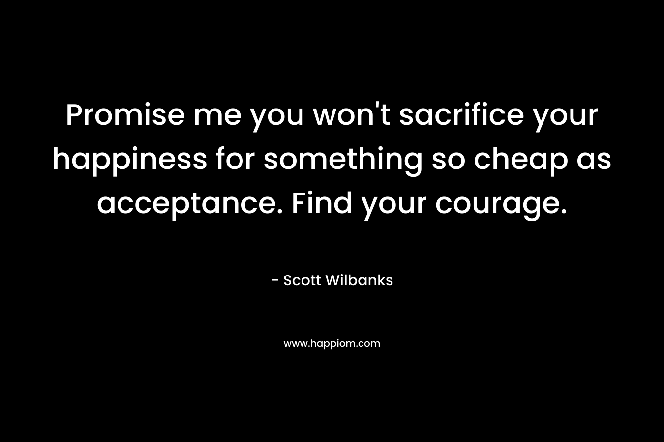 Promise me you won't sacrifice your happiness for something so cheap as acceptance. Find your courage.