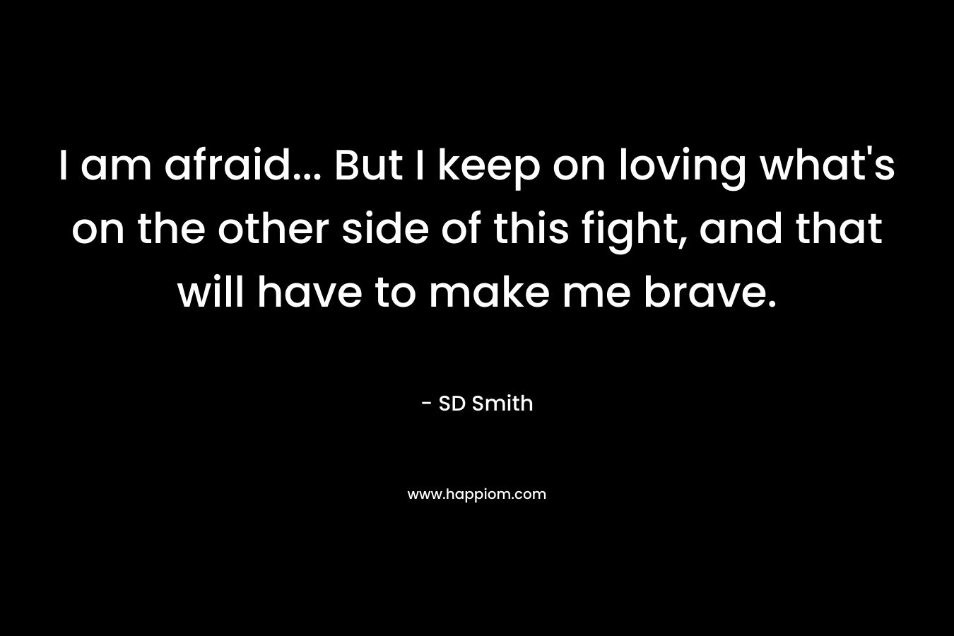 I am afraid… But I keep on loving what’s on the other side of this fight, and that will have to make me brave. – SD   Smith
