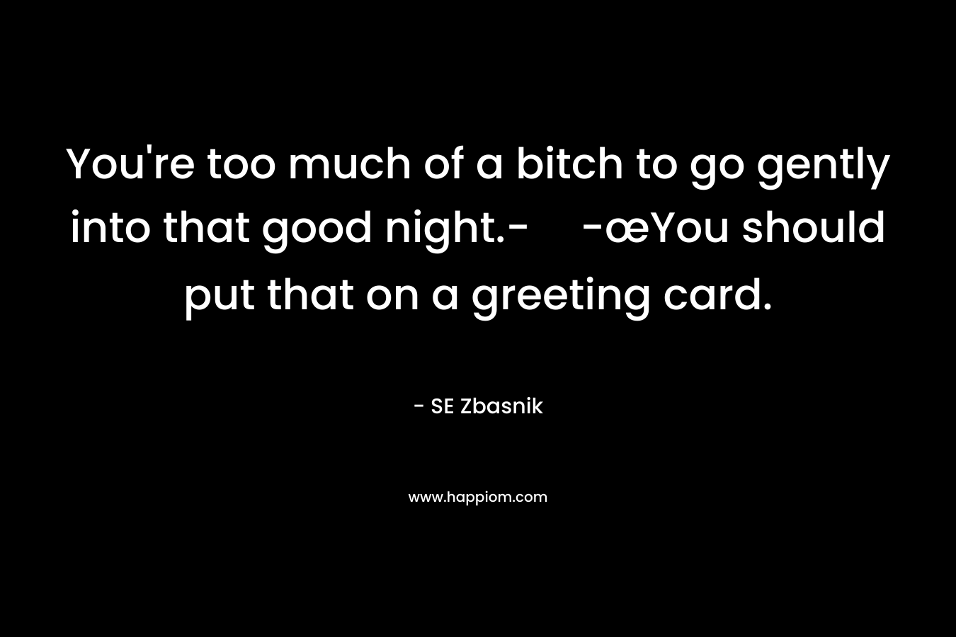 You’re too much of a bitch to go gently into that good night.--œYou should put that on a greeting card. – SE Zbasnik