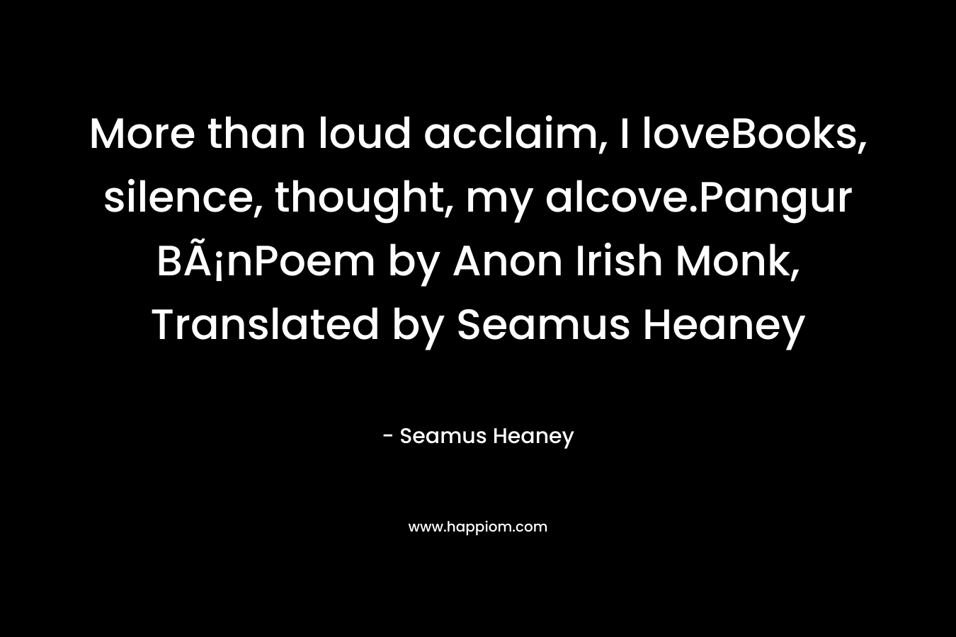 More than loud acclaim, I loveBooks, silence, thought, my alcove.Pangur BÃ¡nPoem by Anon Irish Monk, Translated by Seamus Heaney – Seamus Heaney