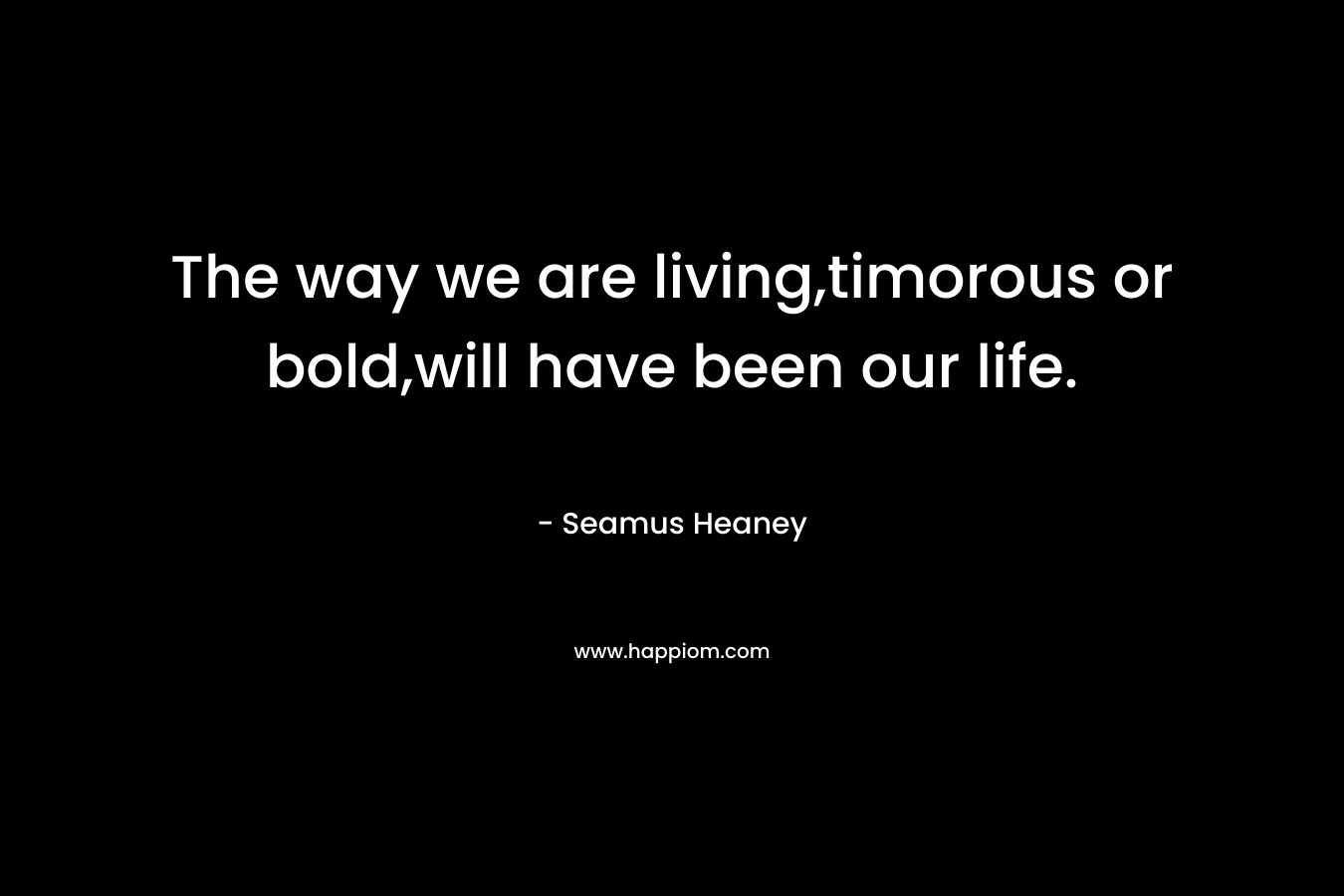 The way we are living,timorous or bold,will have been our life. – Seamus Heaney