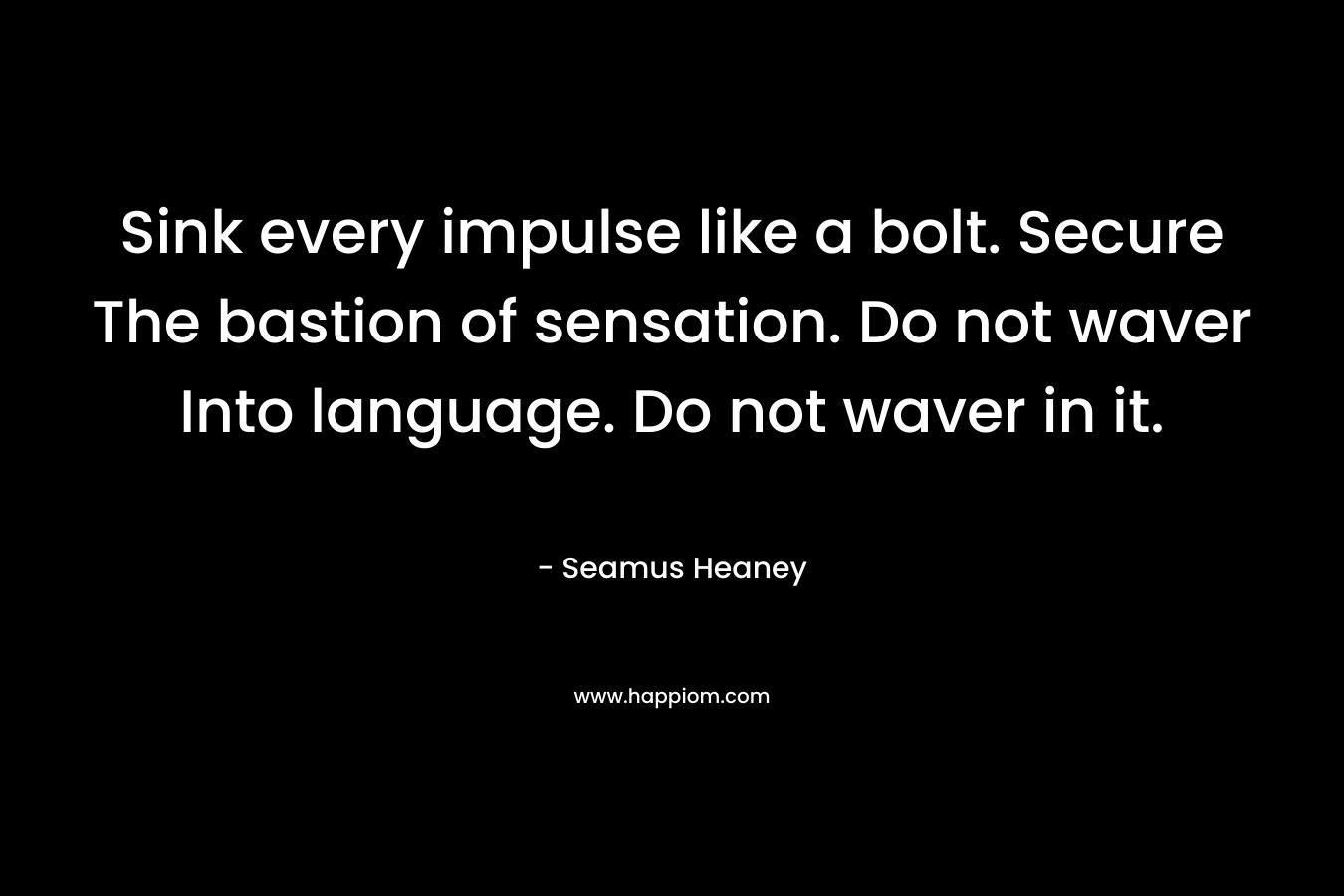 Sink every impulse like a bolt. Secure The bastion of sensation. Do not waver Into language. Do not waver in it. – Seamus Heaney