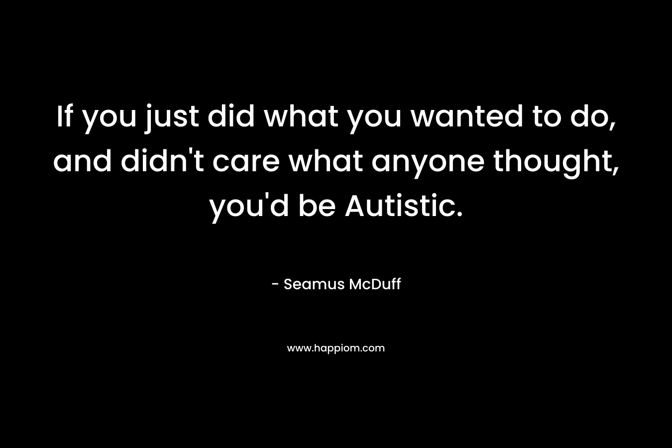 If you just did what you wanted to do, and didn’t care what anyone thought, you’d be Autistic. – Seamus McDuff