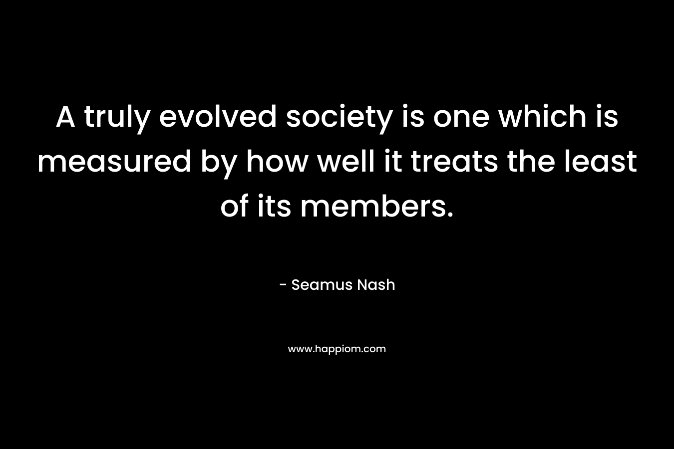 A truly evolved society is one which is measured by how well it treats the least of its members.
