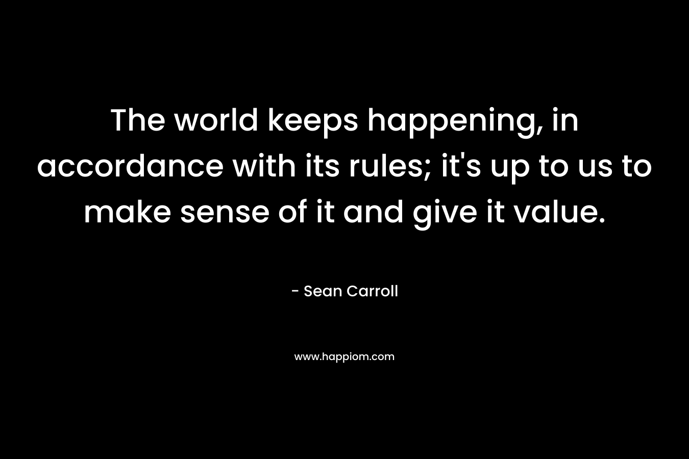 The world keeps happening, in accordance with its rules; it's up to us to make sense of it and give it value.