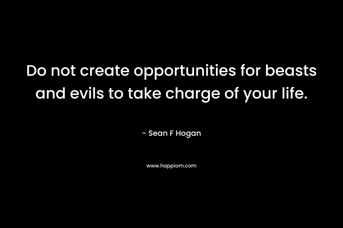 Do not create opportunities for beasts and evils to take charge of your life. – Sean F Hogan