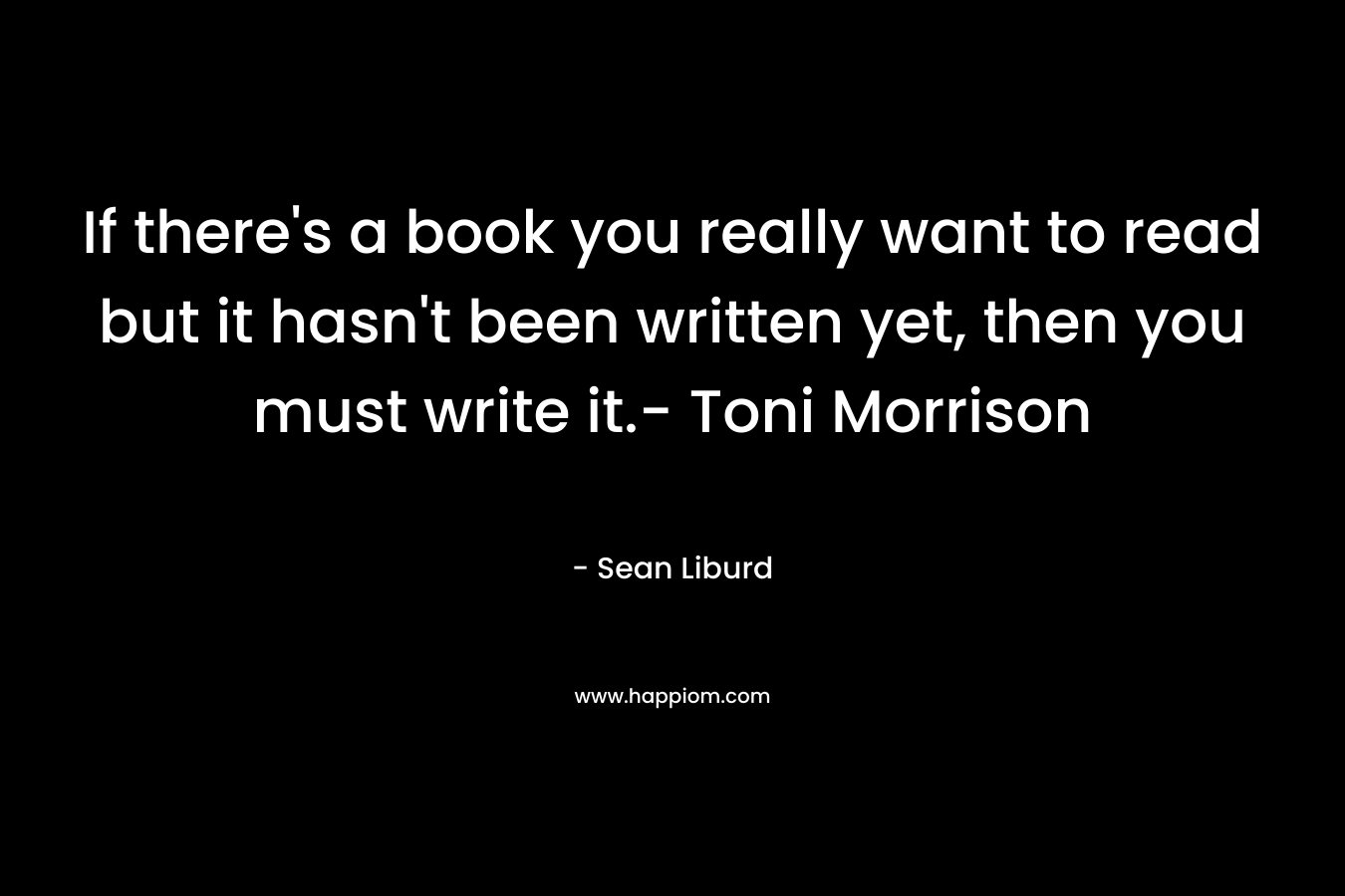 If there's a book you really want to read but it hasn't been written yet, then you must write it.- Toni Morrison