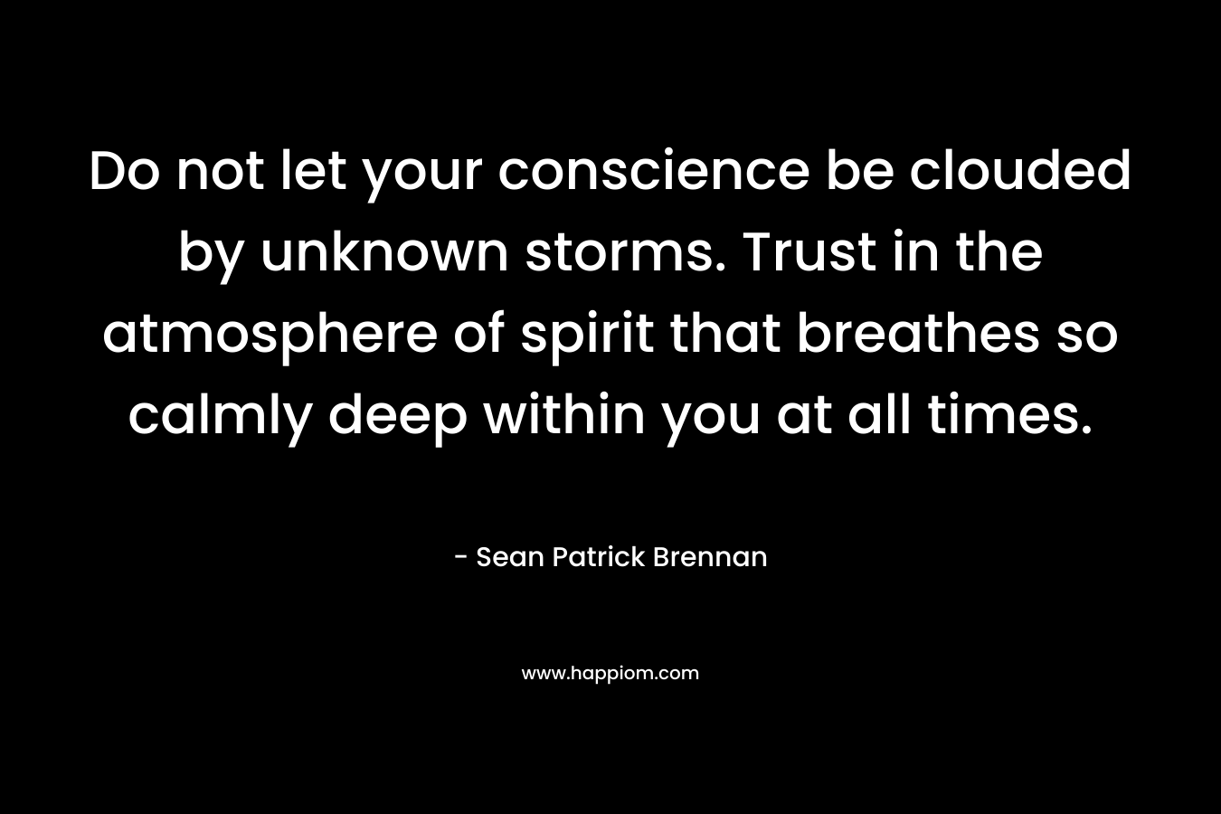 Do not let your conscience be clouded by unknown storms. Trust in the atmosphere of spirit that breathes so calmly deep within you at all times.