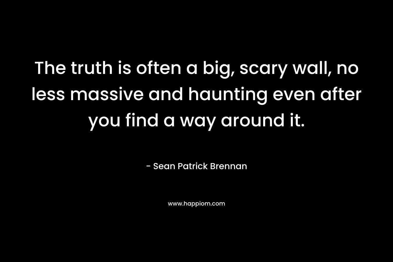 The truth is often a big, scary wall, no less massive and haunting even after you find a way around it. – Sean Patrick Brennan