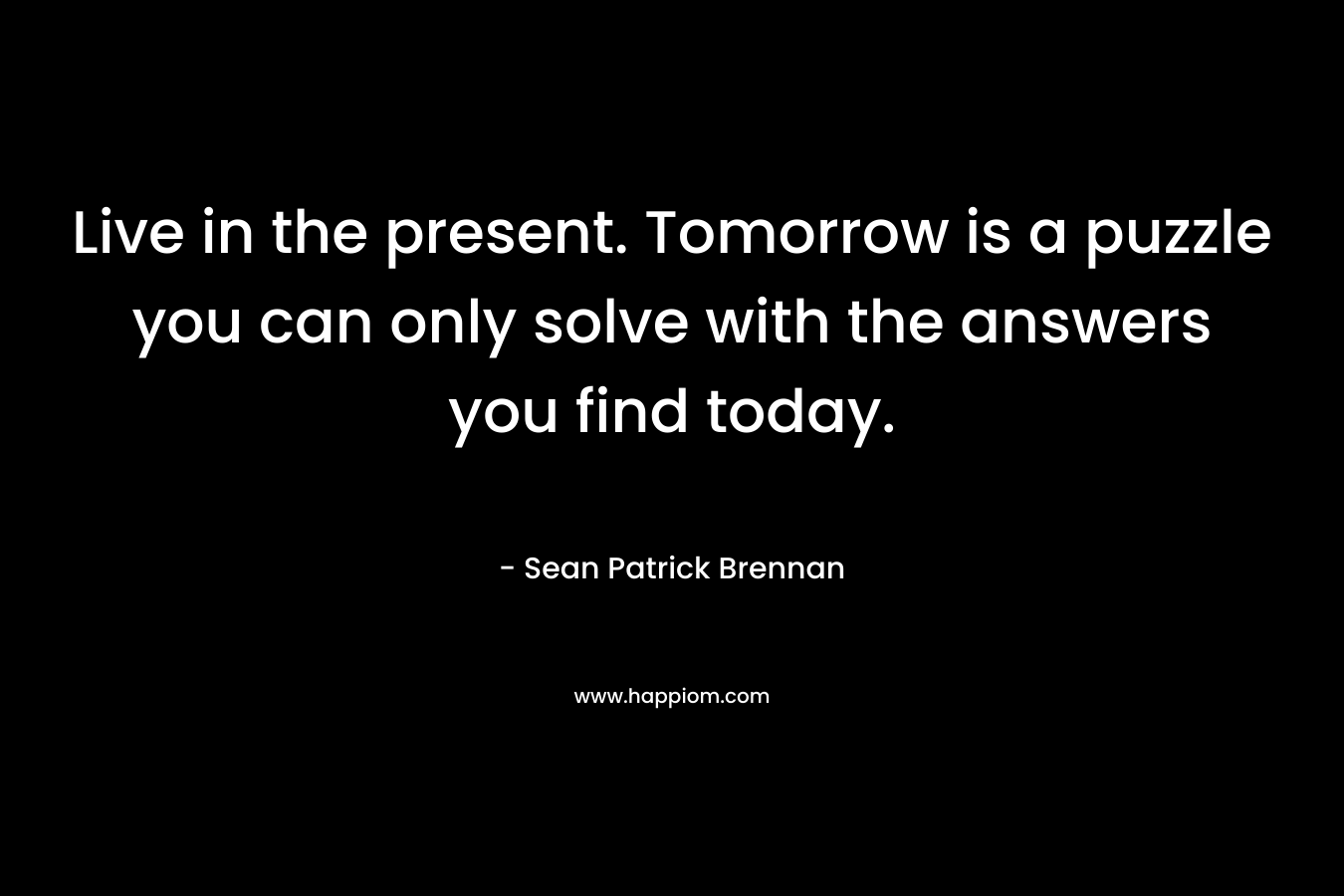 Live in the present. Tomorrow is a puzzle you can only solve with the answers you find today. – Sean Patrick Brennan