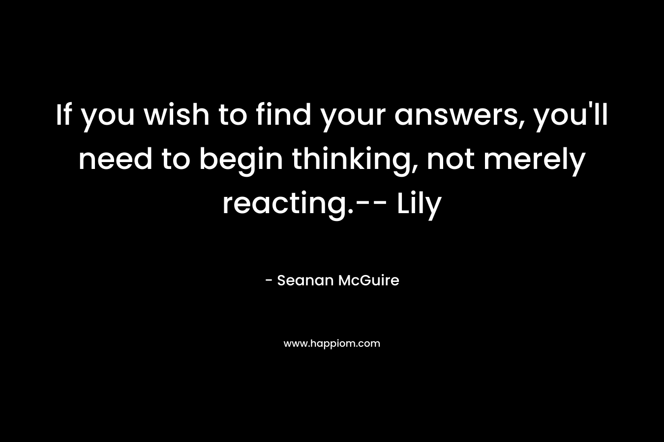 If you wish to find your answers, you’ll need to begin thinking, not merely reacting.– Lily – Seanan McGuire