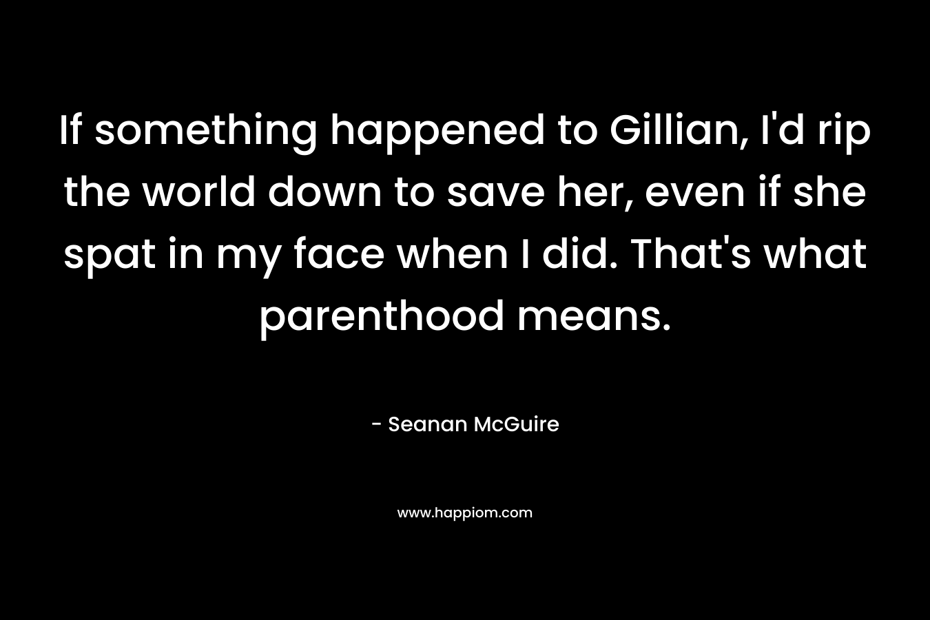 If something happened to Gillian, I’d rip the world down to save her, even if she spat in my face when I did. That’s what parenthood means. – Seanan McGuire