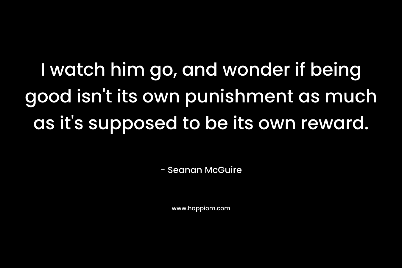 I watch him go, and wonder if being good isn’t its own punishment as much as it’s supposed to be its own reward. – Seanan McGuire