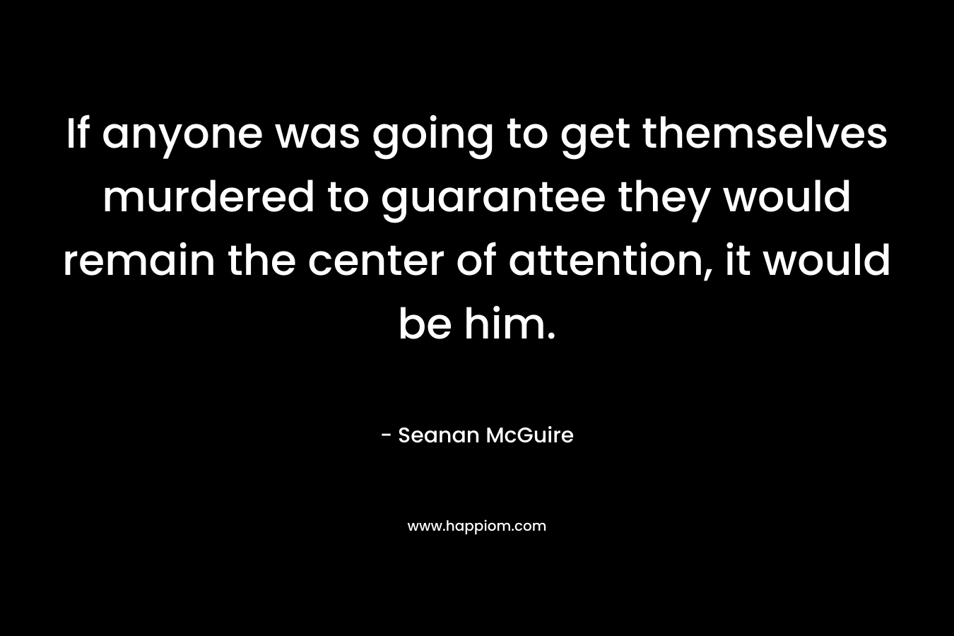 If anyone was going to get themselves murdered to guarantee they would remain the center of attention, it would be him. – Seanan McGuire