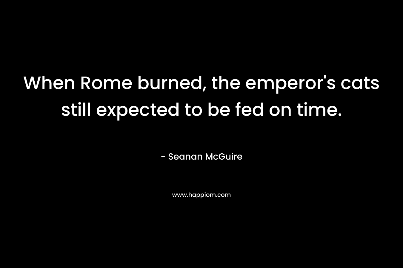 When Rome burned, the emperor’s cats still expected to be fed on time. – Seanan McGuire