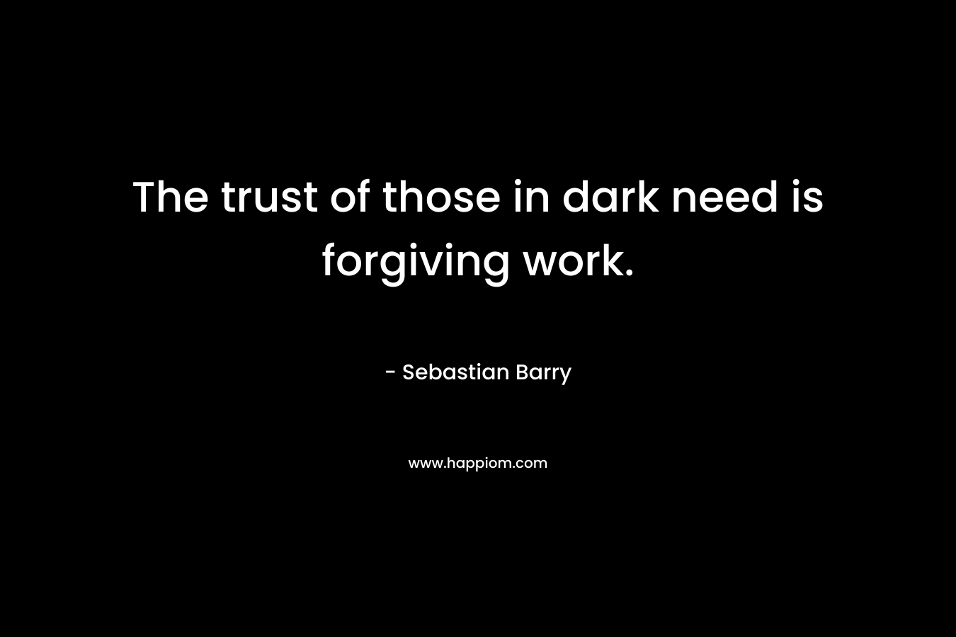 The trust of those in dark need is forgiving work. – Sebastian Barry