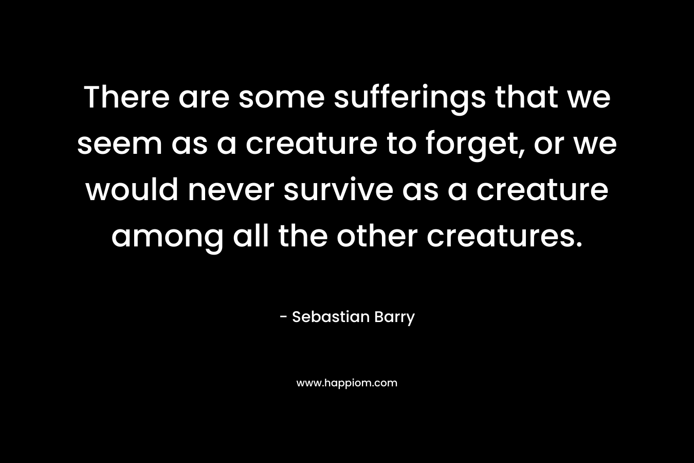 There are some sufferings that we seem as a creature to forget, or we would never survive as a creature among all the other creatures. – Sebastian Barry
