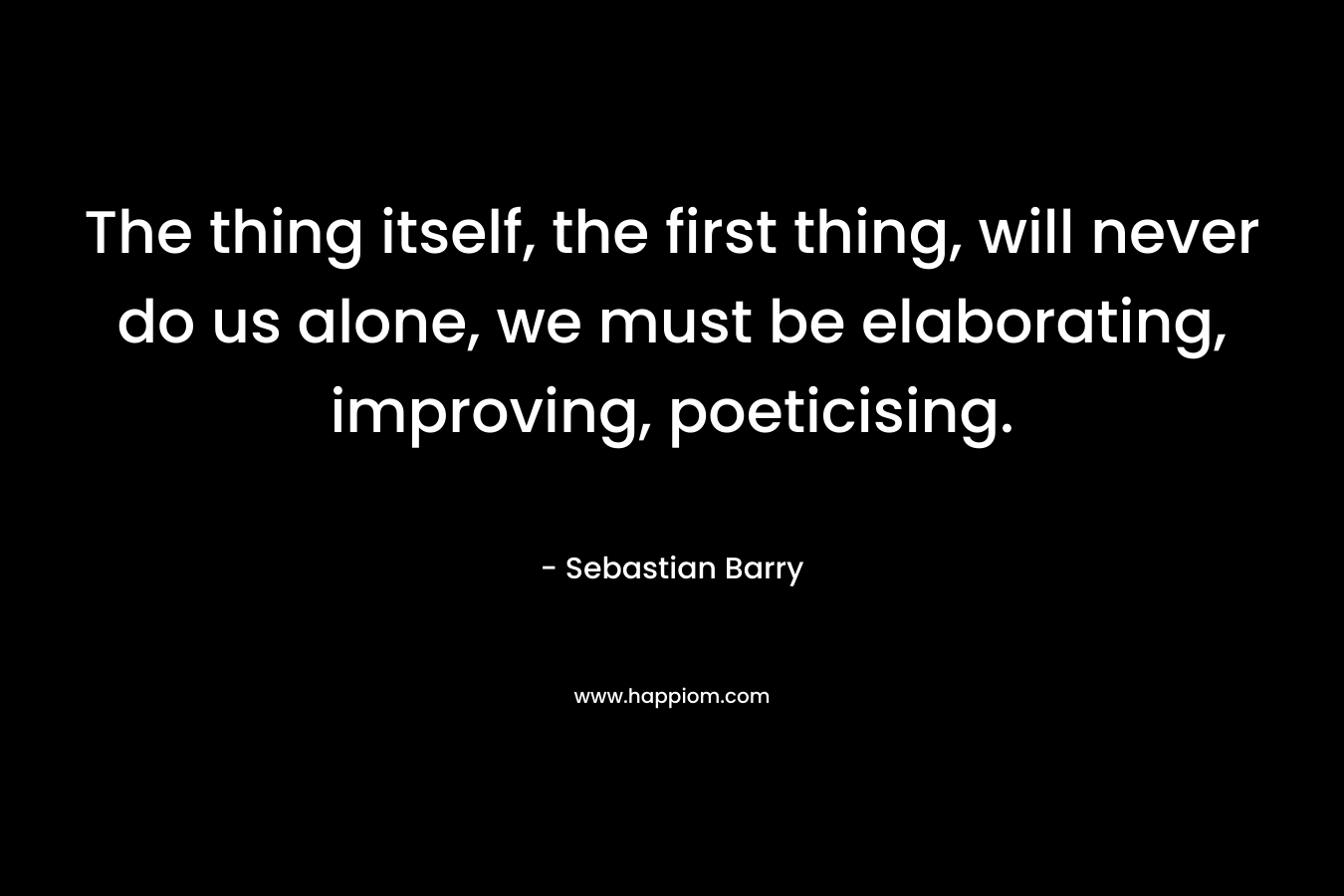 The thing itself, the first thing, will never do us alone, we must be elaborating, improving, poeticising. – Sebastian Barry
