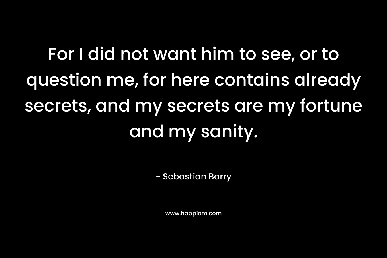 For I did not want him to see, or to question me, for here contains already secrets, and my secrets are my fortune and my sanity. – Sebastian Barry
