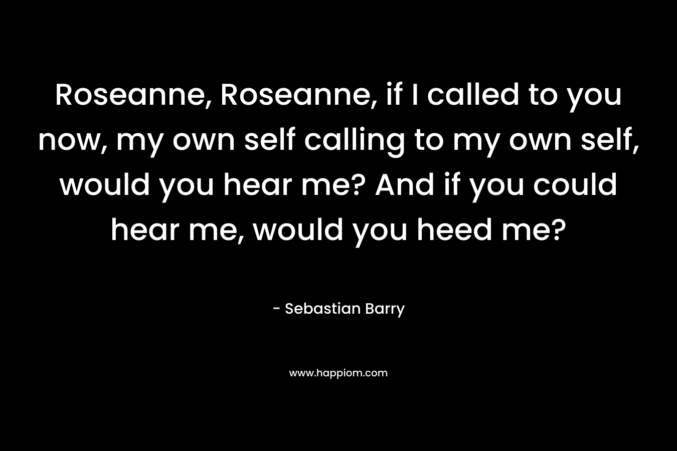 Roseanne, Roseanne, if I called to you now, my own self calling to my own self, would you hear me? And if you could hear me, would you heed me?