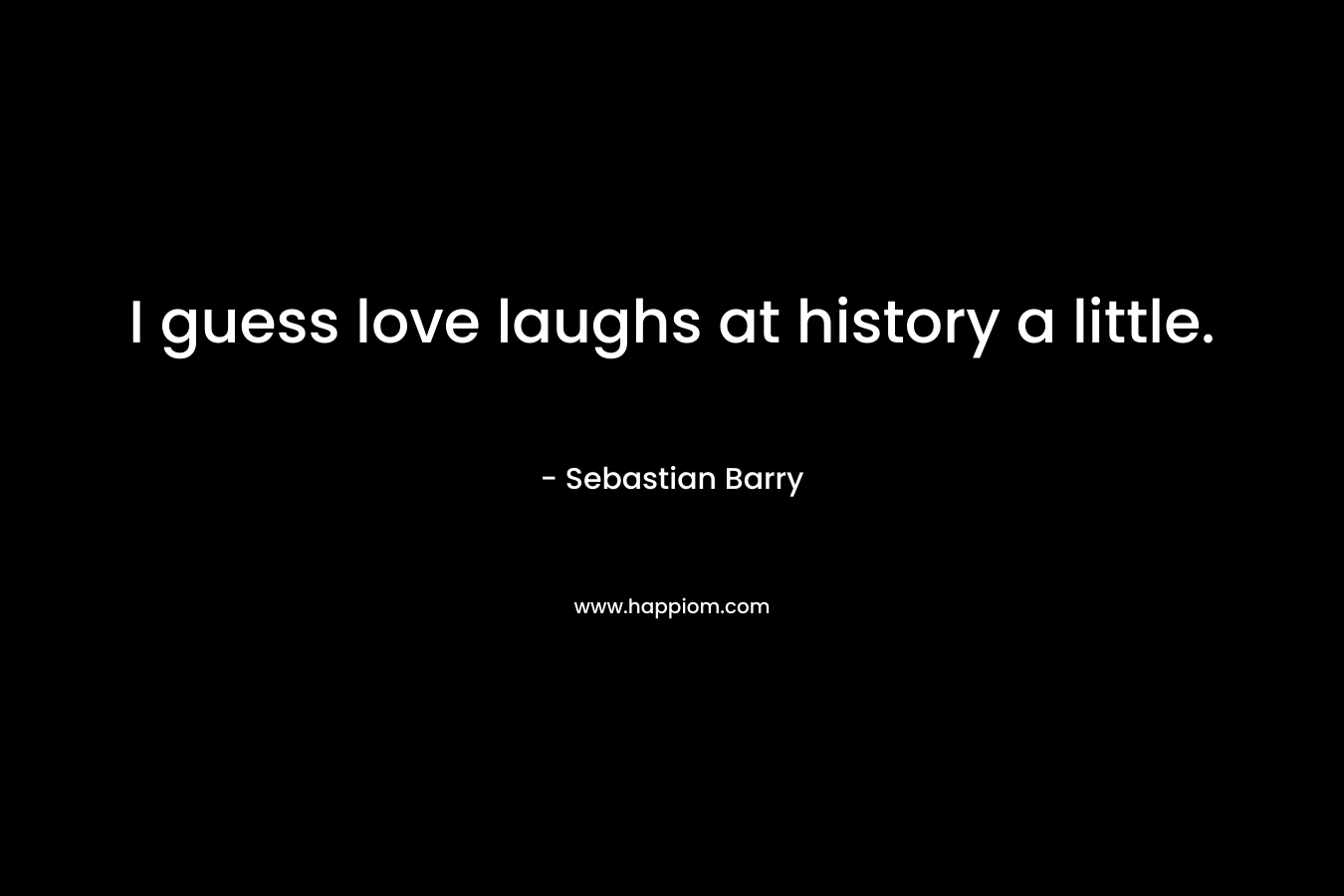 I guess love laughs at history a little. – Sebastian Barry