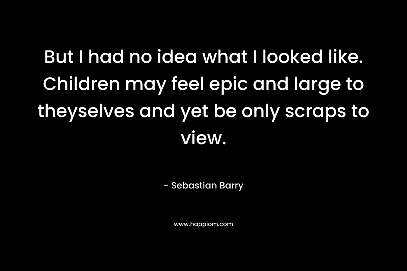 But I had no idea what I looked like. Children may feel epic and large to theyselves and yet be only scraps to view. – Sebastian Barry