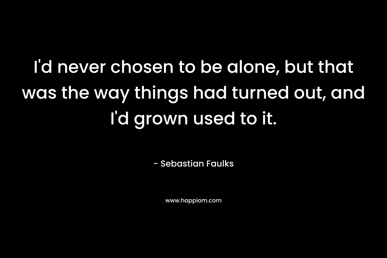 I’d never chosen to be alone, but that was the way things had turned out, and I’d grown used to it. – Sebastian Faulks