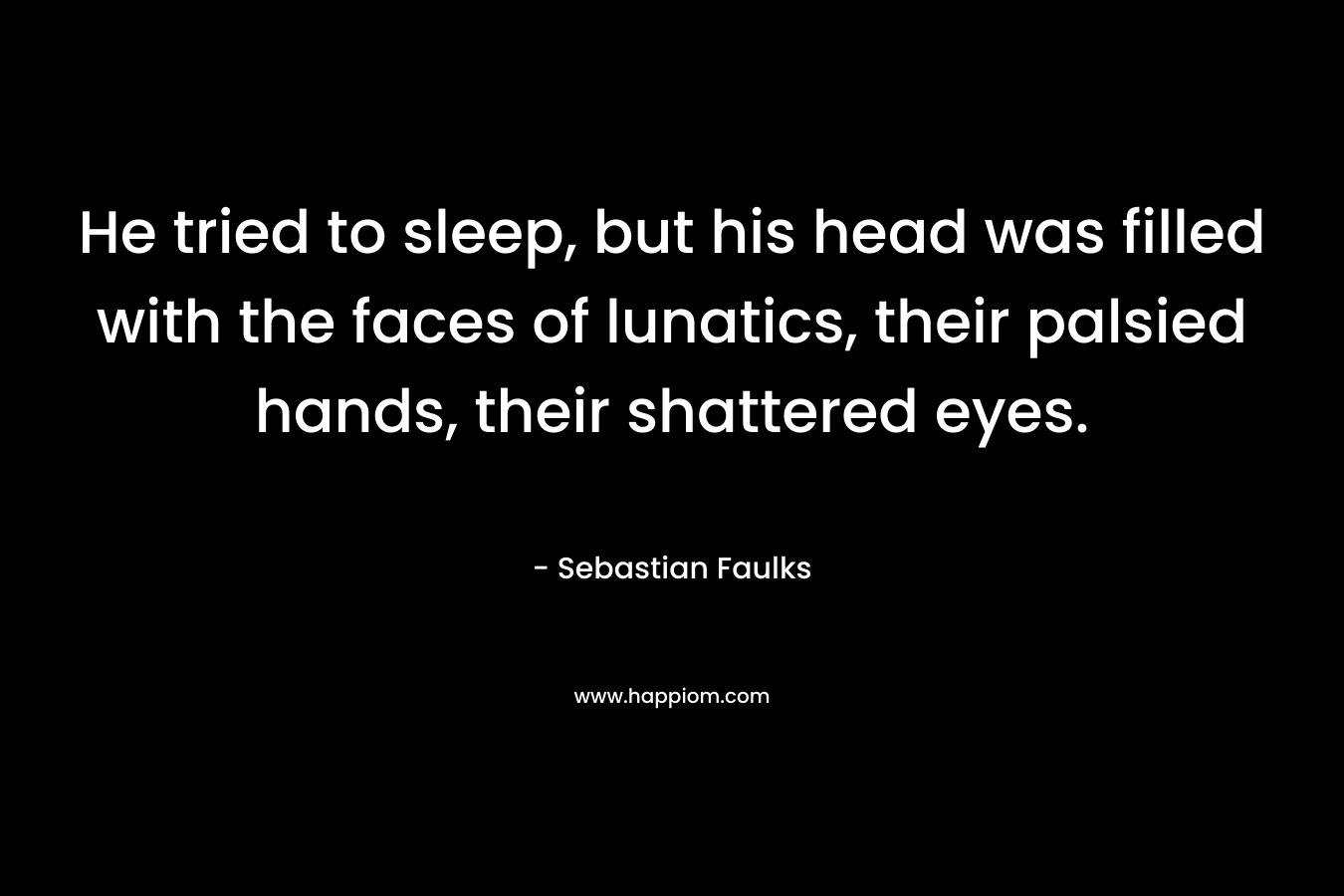 He tried to sleep, but his head was filled with the faces of lunatics, their palsied hands, their shattered eyes. – Sebastian Faulks