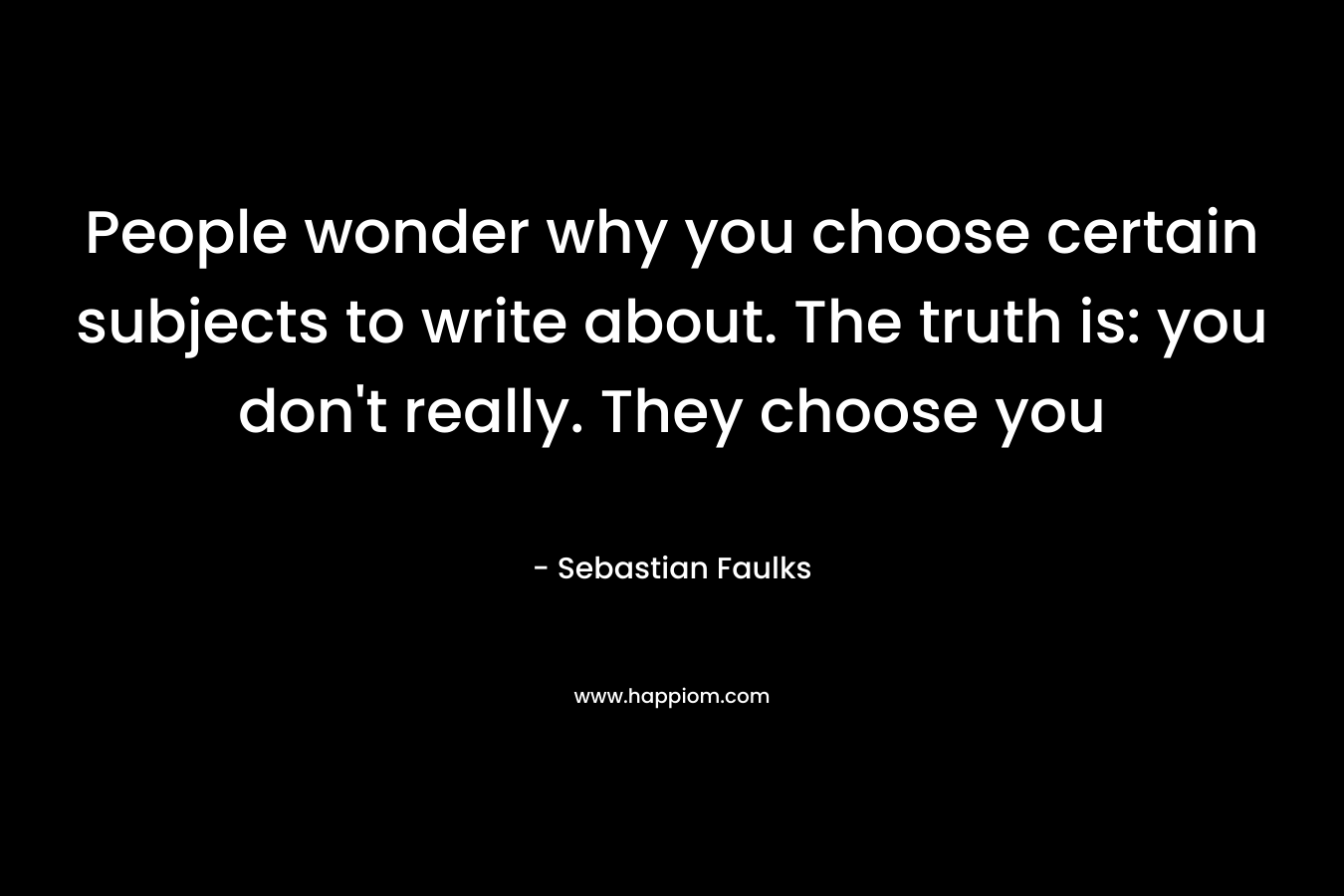 People wonder why you choose certain subjects to write about. The truth is: you don’t really. They choose you – Sebastian Faulks