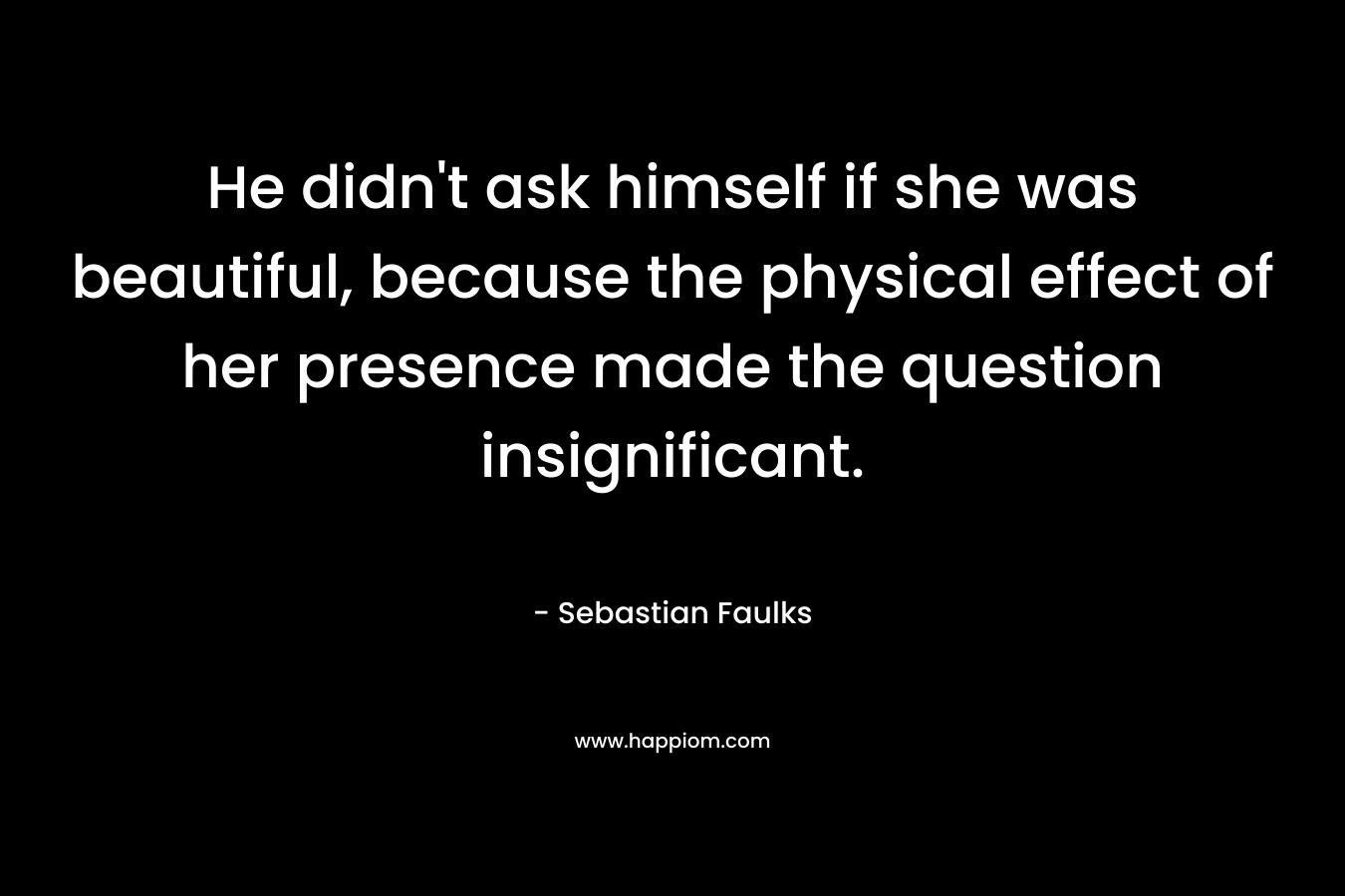 He didn’t ask himself if she was beautiful, because the physical effect of her presence made the question insignificant. – Sebastian Faulks