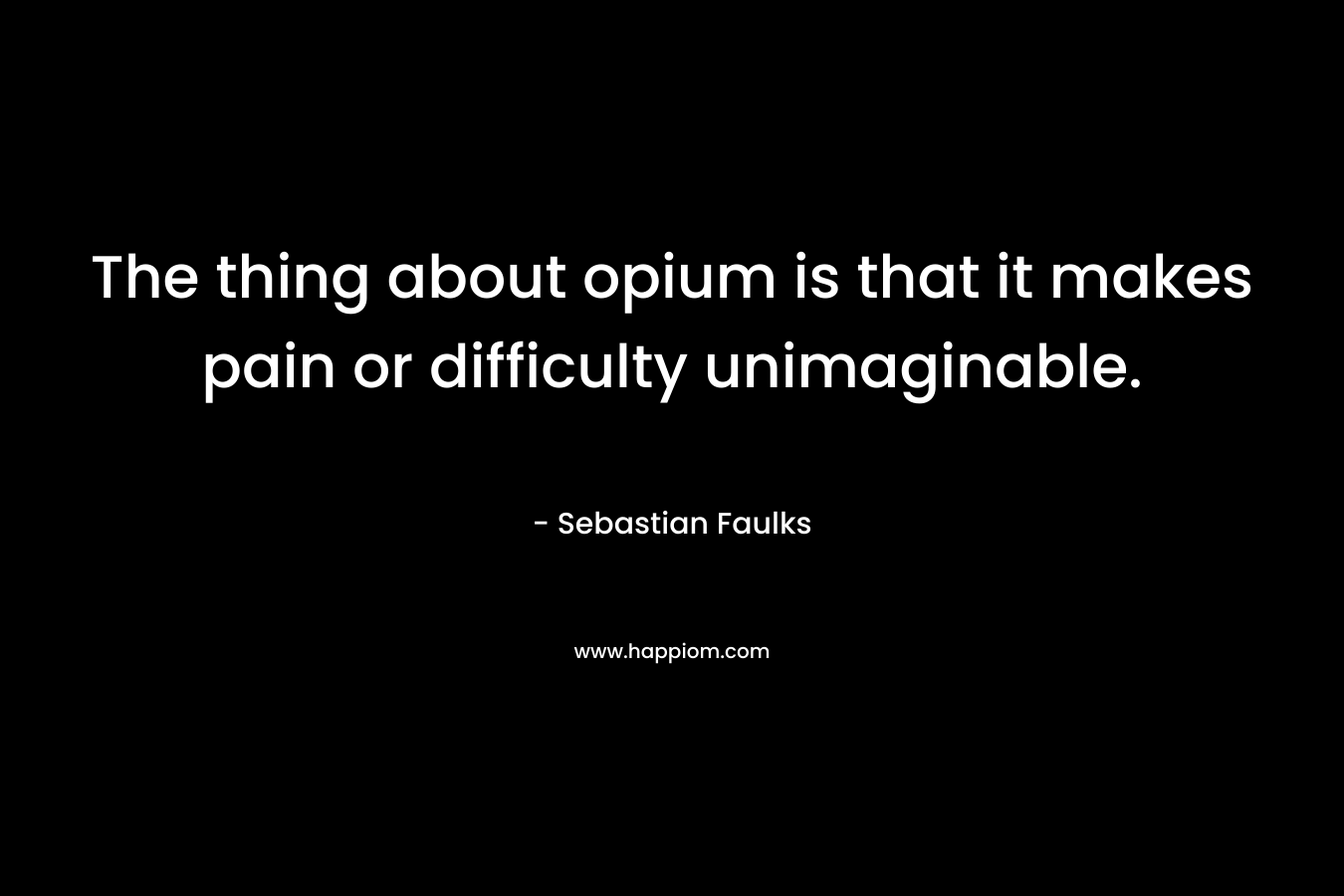 The thing about opium is that it makes pain or difficulty unimaginable. – Sebastian Faulks