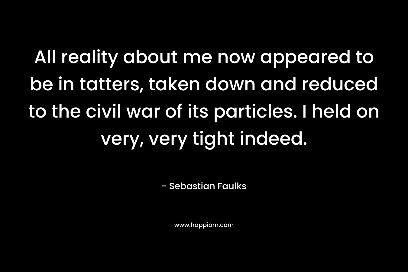 All reality about me now appeared to be in tatters, taken down and reduced to the civil war of its particles. I held on very, very tight indeed. – Sebastian Faulks