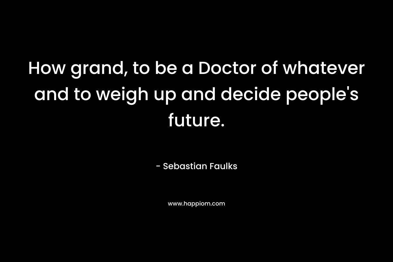 How grand, to be a Doctor of whatever and to weigh up and decide people’s future. – Sebastian Faulks
